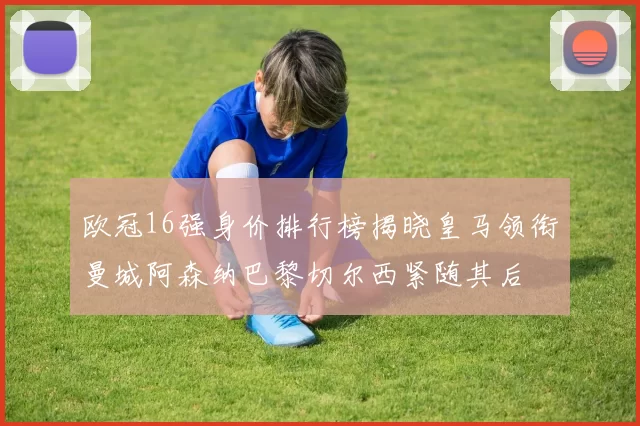 欧冠16强身价排行榜揭晓皇马领衔曼城阿森纳巴黎切尔西紧随其后
