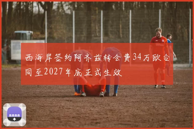 西海岸签约阿齐兹转会费34万欧合同至2027年底正式生效