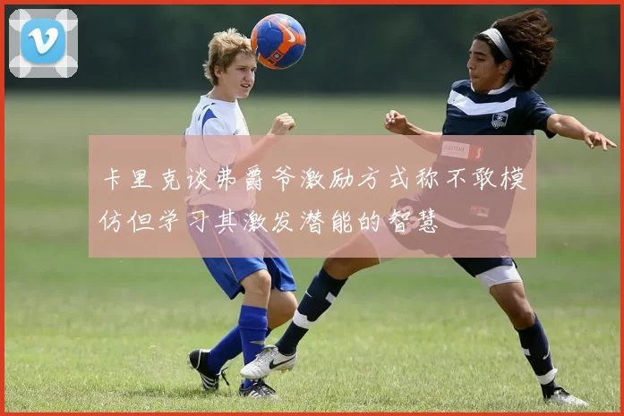 卡里克谈弗爵爷激励方式称不敢模仿但学习其激发潜能的智慧