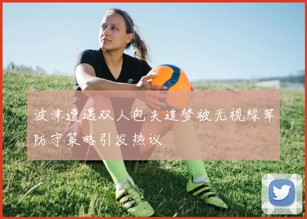 波津遭遇双人包夹追梦被无视绿军防守策略引发热议