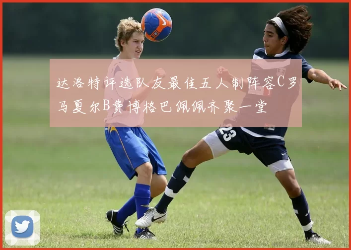 达洛特评选队友最佳五人制阵容C罗马夏尔B费博格巴佩佩齐聚一堂
