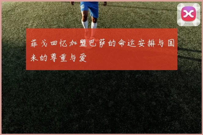 菲戈回忆加盟巴萨的命运安排与国米的尊重与爱