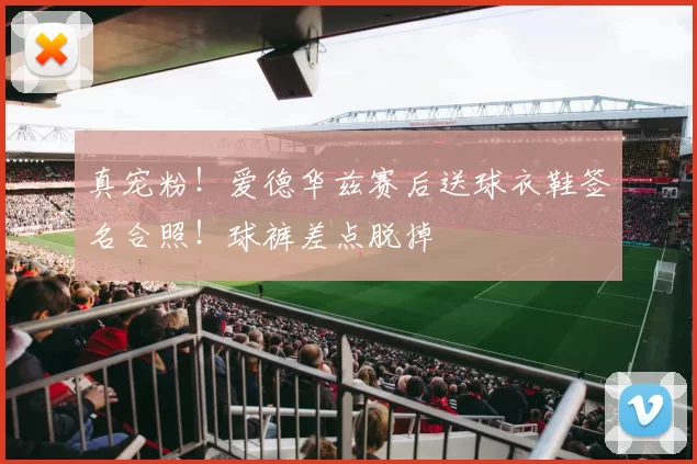 真宠粉！爱德华兹赛后送球衣鞋签名合照！球裤差点脱掉