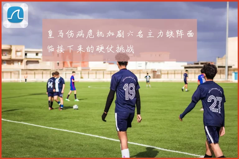 皇马伤病危机加剧六名主力缺阵面临接下来的硬仗挑战