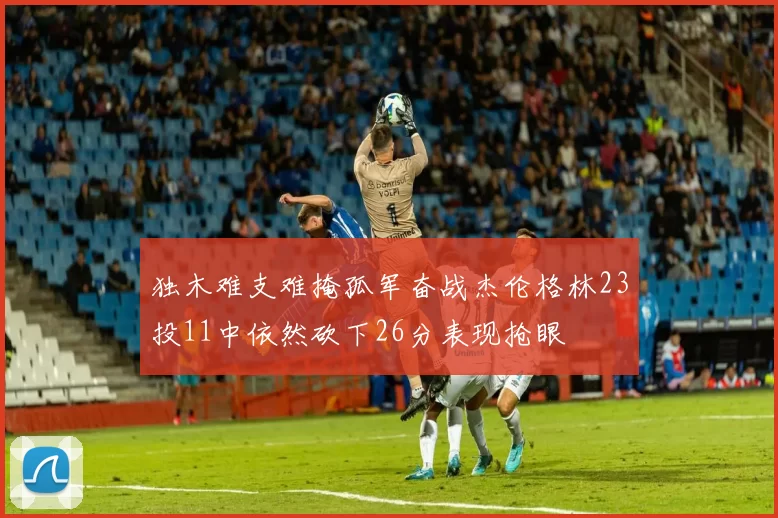独木难支难掩孤军奋战杰伦格林23投11中依然砍下26分表现抢眼
