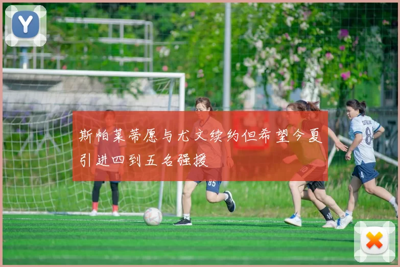 斯帕莱蒂愿与尤文续约但希望今夏引进四到五名强援