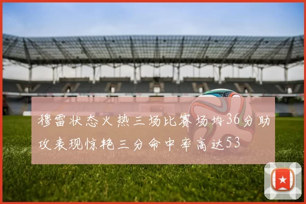 穆雷状态火热三场比赛场均36分助攻表现惊艳三分命中率高达53