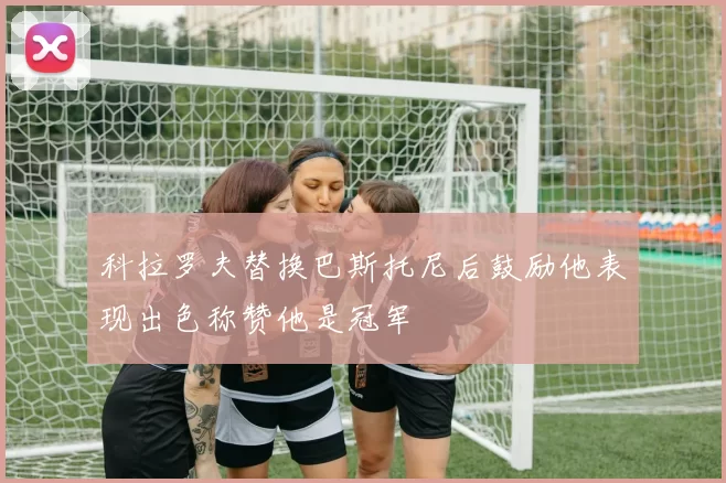 科拉罗夫替换巴斯托尼后鼓励他表现出色称赞他是冠军
