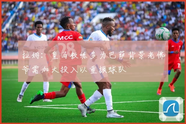 拉姆：皇马教练多为巴萨背景老佛爷需加大投入以重振球队