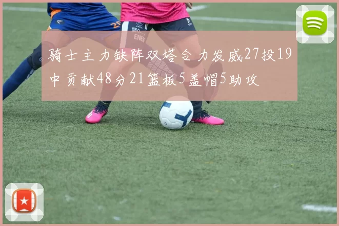 骑士主力缺阵双塔合力发威27投19中贡献48分21篮板5盖帽5助攻
