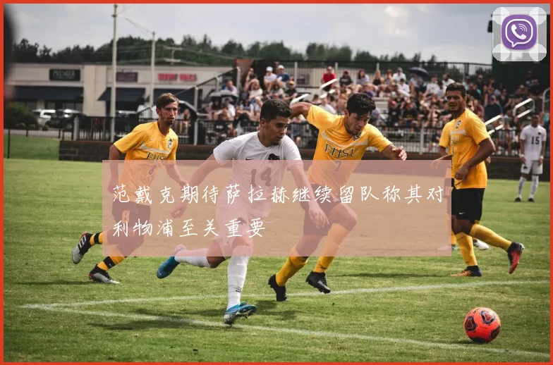 范戴克期待萨拉赫继续留队称其对利物浦至关重要