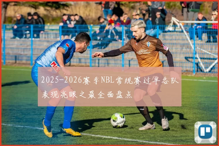 2025-2026赛季NBL常规赛过半各队表现亮眼之最全面盘点