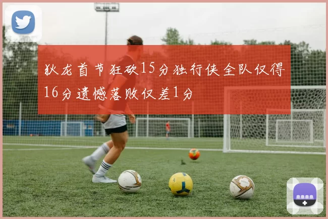 狄龙首节狂砍15分独行侠全队仅得16分遗憾落败仅差1分