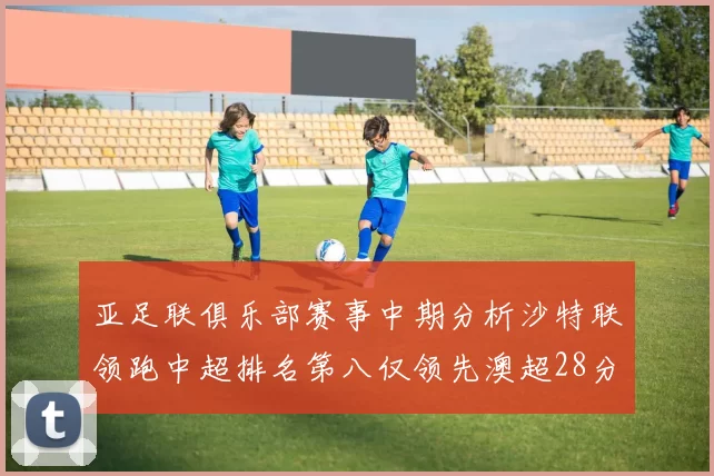 亚足联俱乐部赛事中期分析沙特联领跑中超排名第八仅领先澳超28分