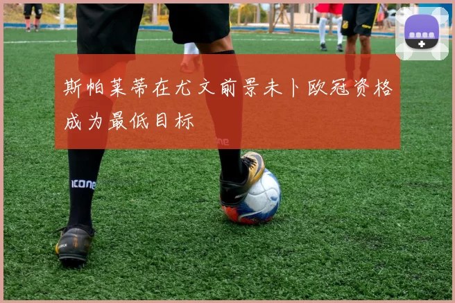 斯帕莱蒂在尤文前景未卜欧冠资格成为最低目标