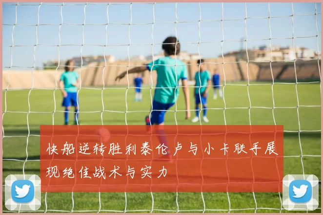 快船逆转胜利泰伦卢与小卡联手展现绝佳战术与实力