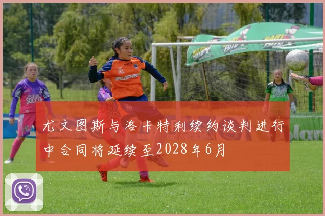尤文图斯与洛卡特利续约谈判进行中合同将延续至2028年6月