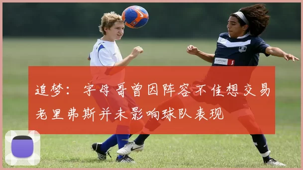 追梦：字母哥曾因阵容不佳想交易老里弗斯并未影响球队表现