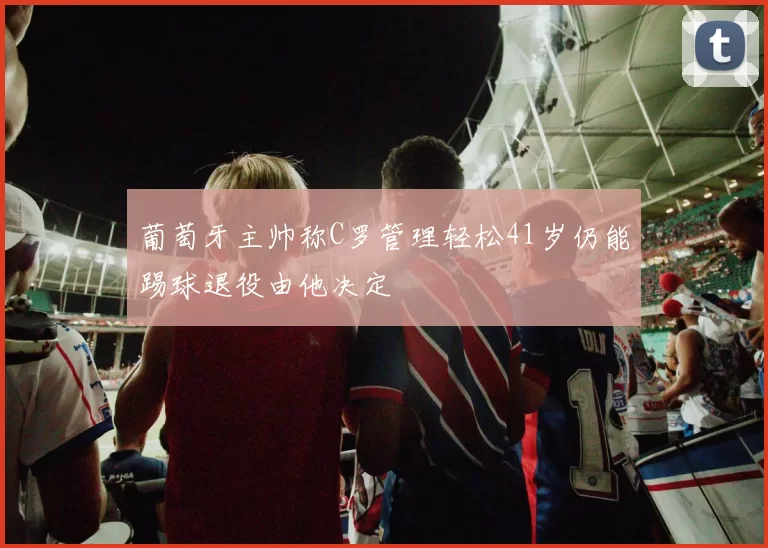 葡萄牙主帅称C罗管理轻松41岁仍能踢球退役由他决定