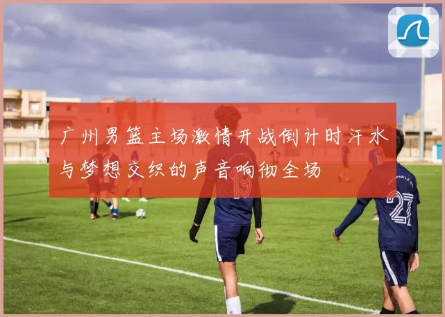 广州男篮主场激情开战倒计时汗水与梦想交织的声音响彻全场