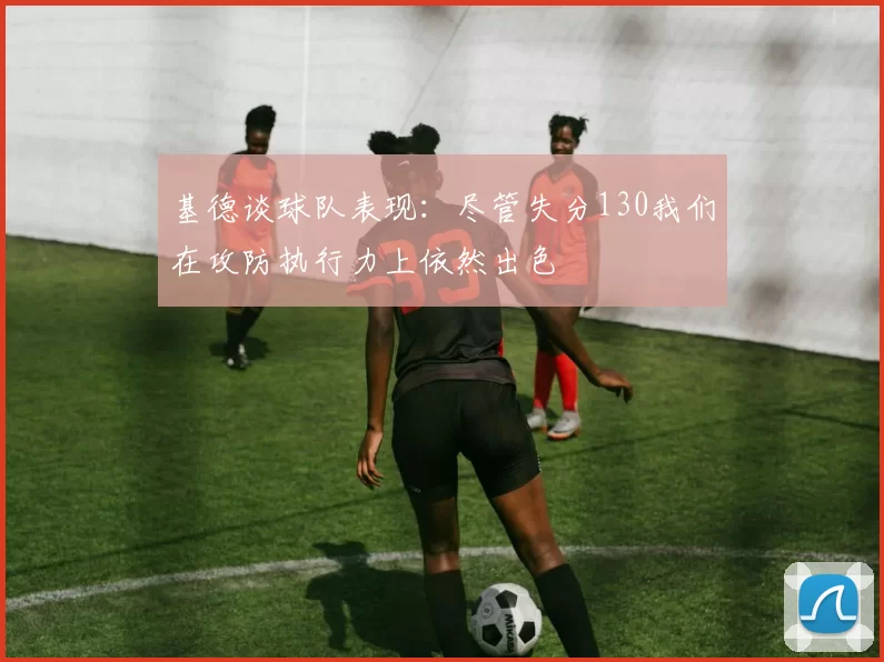 基德谈球队表现：尽管失分130我们在攻防执行力上依然出色